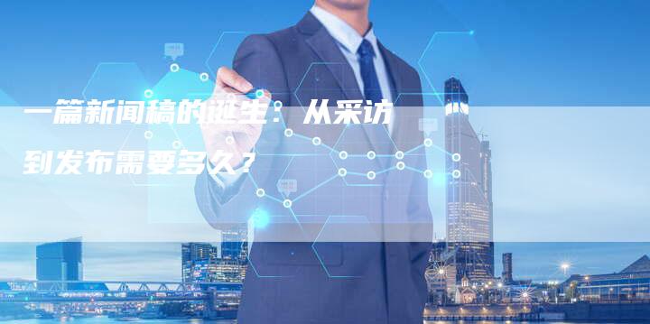 一篇新闻稿的诞生：从采访到发布需要多久？