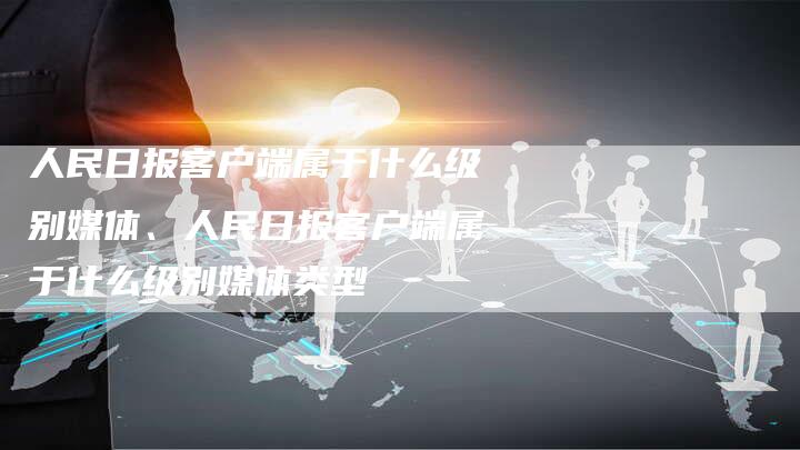 人民日报客户端属于什么级别媒体、人民日报客户端属于什么级别媒体类型
