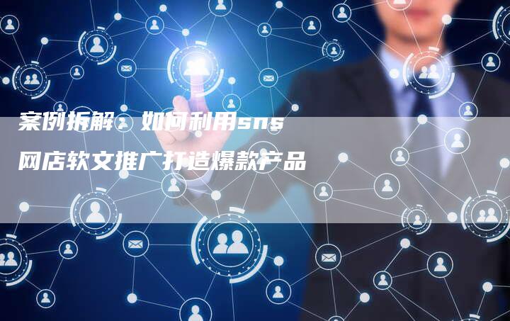 案例拆解：如何利用sns网店软文推广打造爆款产品