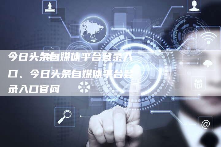 今日头条自媒体平台登录入口、今日头条自媒体平台登录入口官网