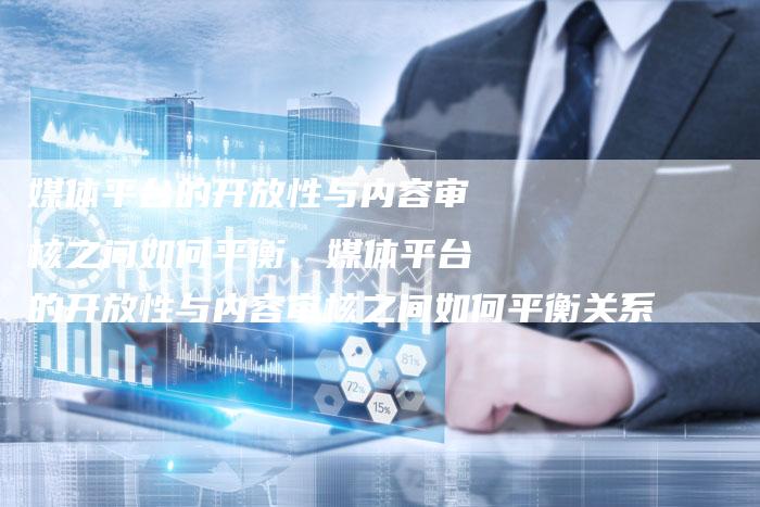 媒体平台的开放性与内容审核之间如何平衡、媒体平台的开放性与内容审核之间如何平衡关系