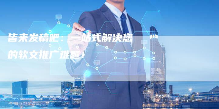皆来发稿吧：一站式解决您的软文推广难题！