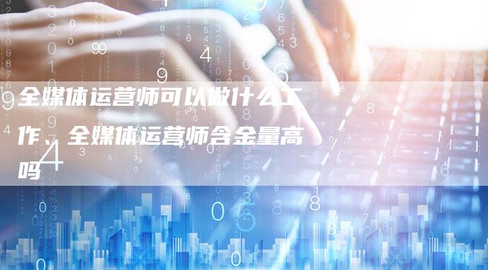 全媒体运营师可以做什么工作、全媒体运营师含金量高吗