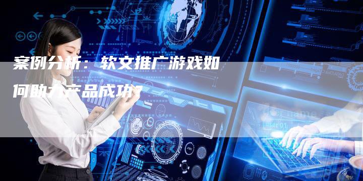 案例分析：软文推广游戏如何助力产品成功？