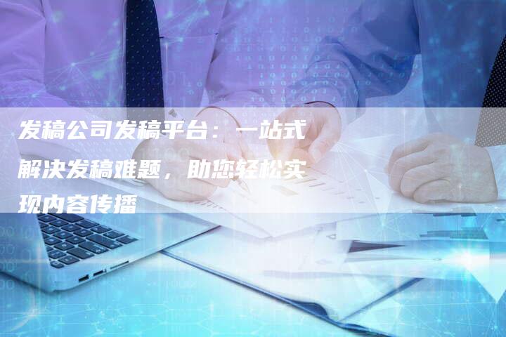 发稿公司发稿平台：一站式解决发稿难题，助您轻松实现内容传播