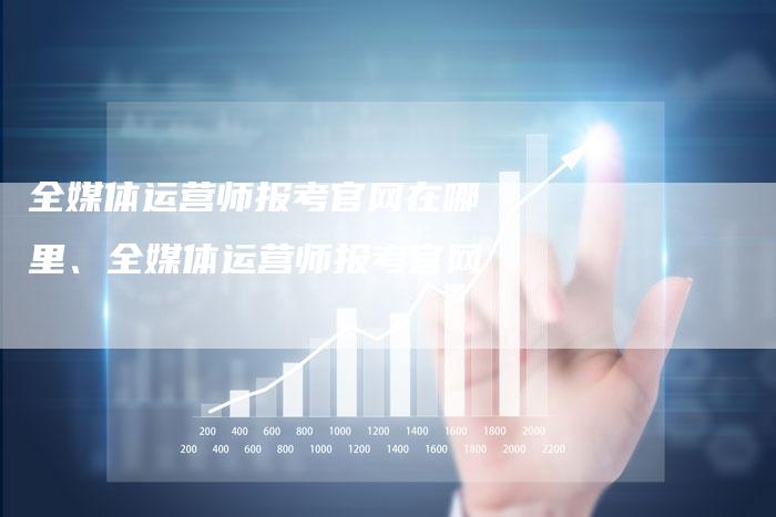 全媒体运营师报考官网在哪里、全媒体运营师报考官网