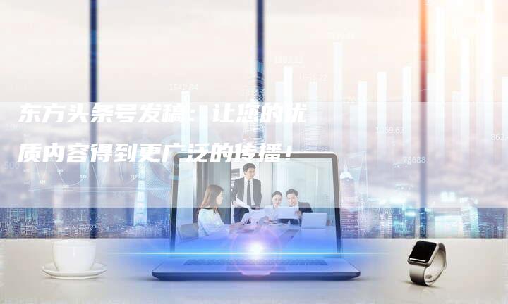东方头条号发稿：让您的优质内容得到更广泛的传播！