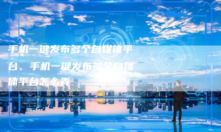 手机一键发布多个自媒体平台、手机一键发布多个自媒体平台怎么弄