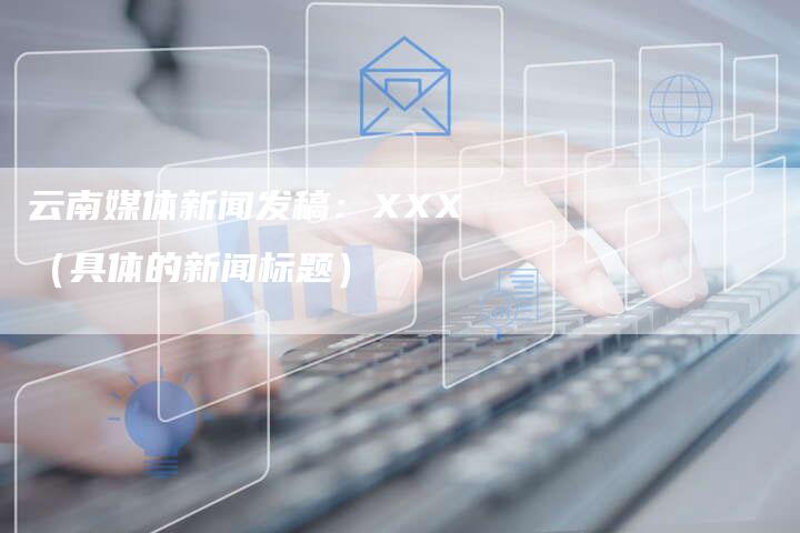 云南媒体新闻发稿：XXX（具体的新闻标题）