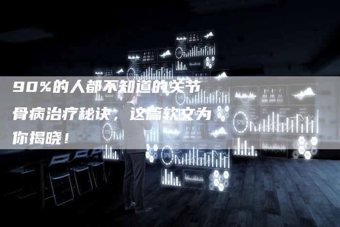 90%的人都不知道的关节骨病治疗秘诀，这篇软文为你揭晓！