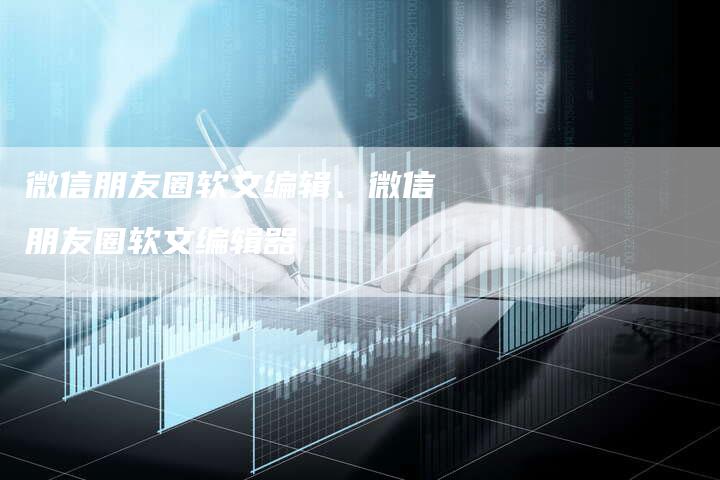 微信朋友圈软文编辑、微信朋友圈软文编辑器