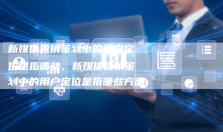 新媒体营销策划中的用户定位是指哪些、新媒体营销策划中的用户定位是指哪些方面