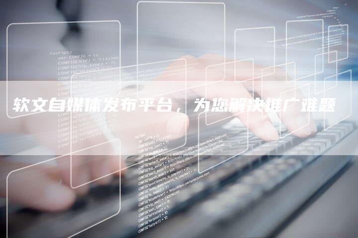软文自媒体发布平台，为您解决推广难题