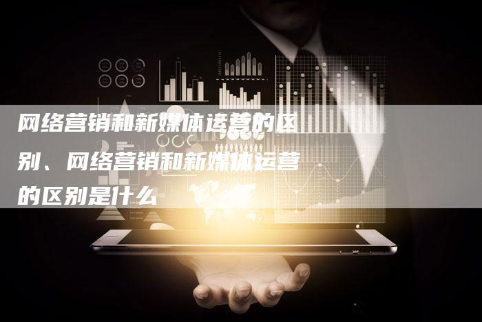 网络营销和新媒体运营的区别、网络营销和新媒体运营的区别是什么
