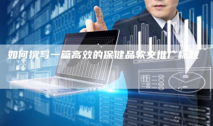 如何撰写一篇高效的保健品软文推广标题