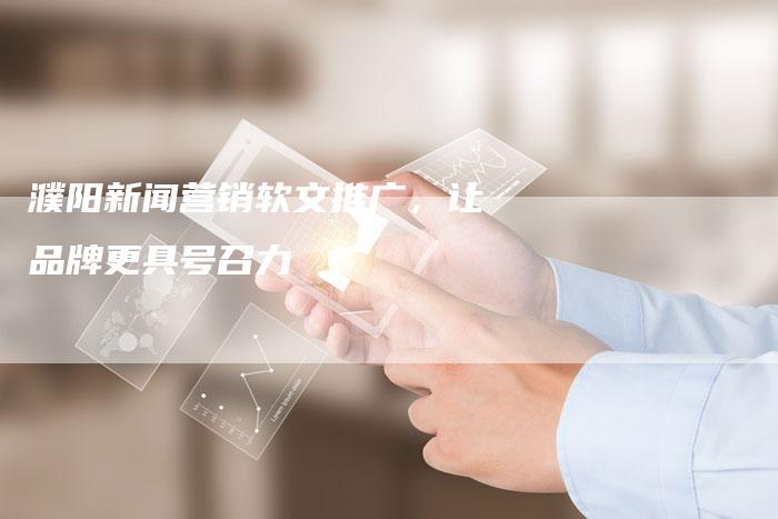 濮阳新闻营销软文推广，让品牌更具号召力