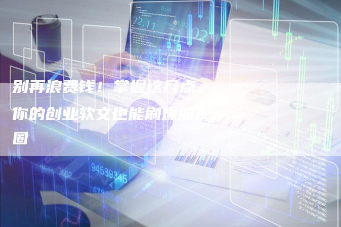 别再浪费钱！掌握这几点，你的创业软文也能刷爆朋友圈