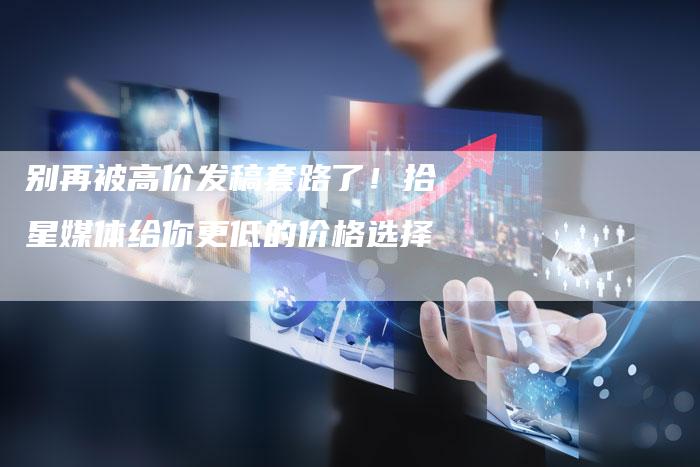 别再被高价发稿套路了！拾星媒体给你更低的价格选择