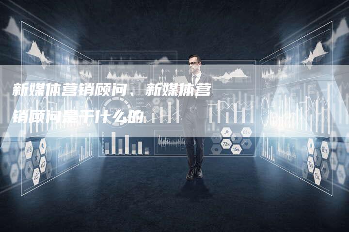 新媒体营销顾问、新媒体营销顾问是干什么的