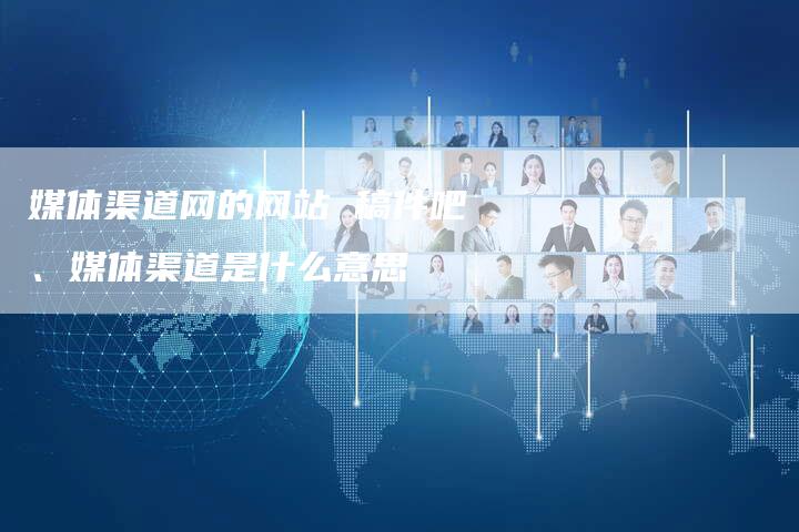 媒体渠道网的网站 稿件吧、媒体渠道是什么意思