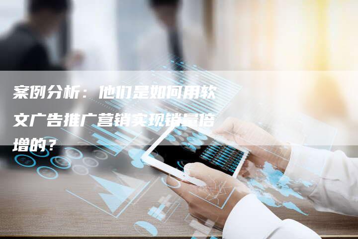 案例分析：他们是如何用软文广告推广营销实现销量倍增的？