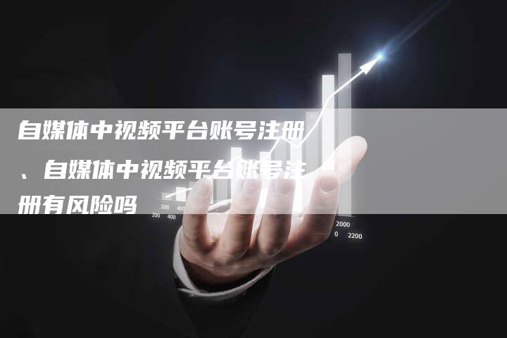 自媒体中视频平台账号注册、自媒体中视频平台账号注册有风险吗