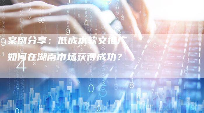 案例分享：低成本软文推广如何在湖南市场获得成功？