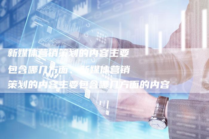 新媒体营销策划的内容主要包含哪几方面、新媒体营销策划的内容主要包含哪几方面的内容