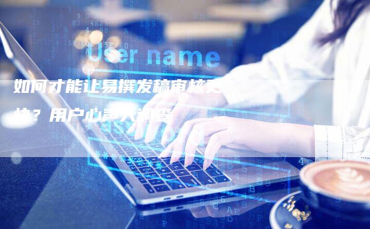 如何才能让易撰发稿审核更快?用户心声大调查