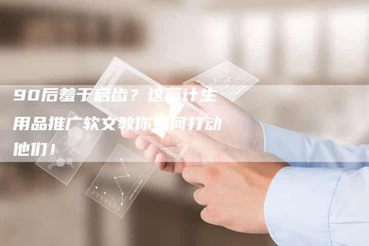 90后羞于启齿？这篇计生用品推广软文教你如何打动他们！