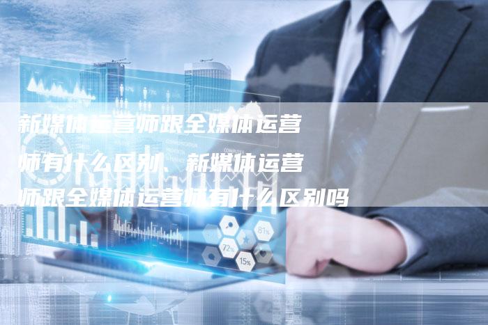 新媒体运营师跟全媒体运营师有什么区别、新媒体运营师跟全媒体运营师有什么区别吗
