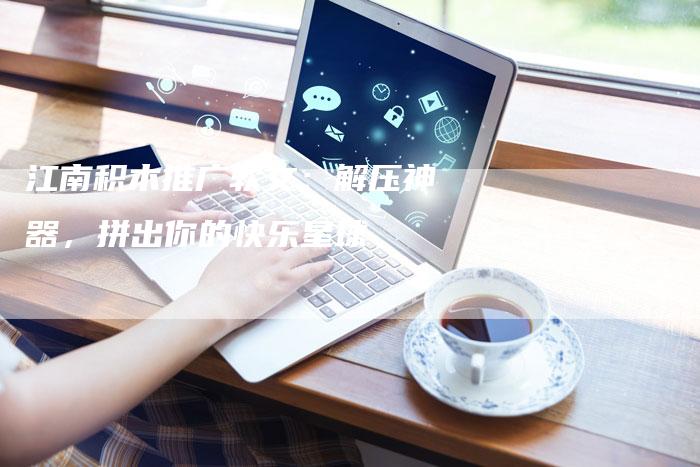江南积木推广软文：解压神器，拼出你的快乐星球