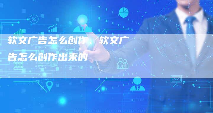 软文广告怎么创作、软文广告怎么创作出来的