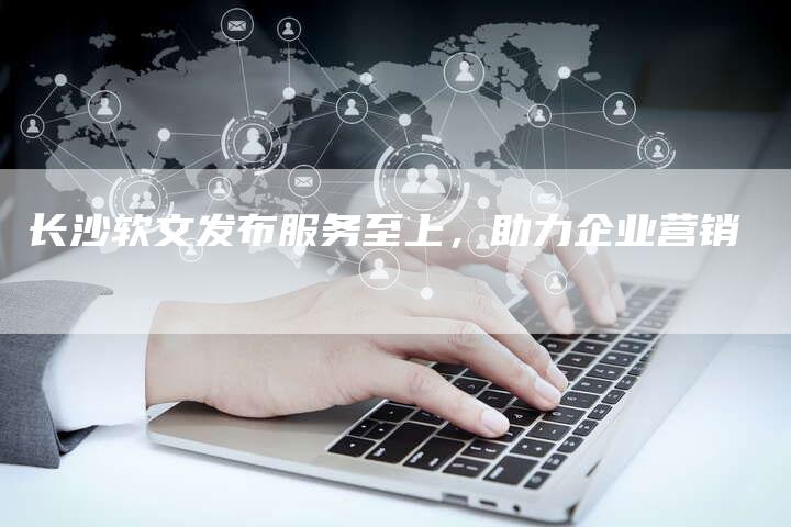 长沙软文发布服务至上，助力企业营销