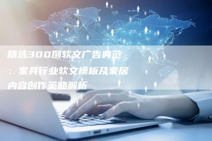 精选300例软文广告典范：家具行业软文模板及家居内容创作策略解析