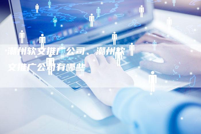 潮州软文推广公司、潮州软文推广公司有哪些