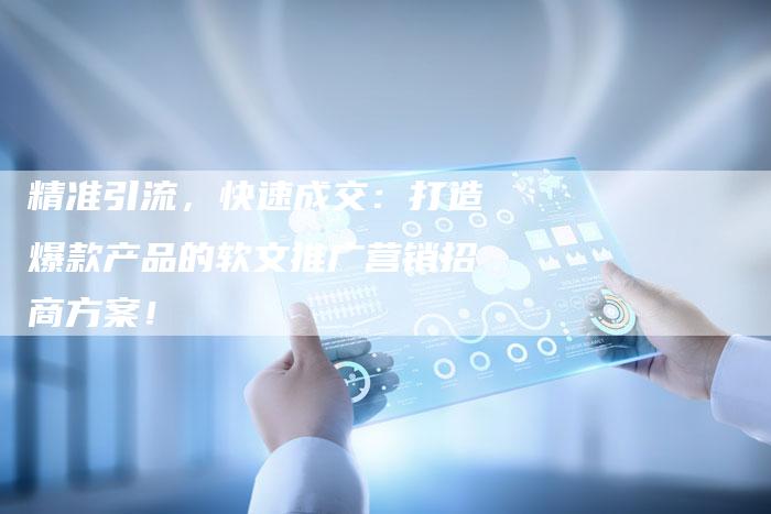精准引流，快速成交：打造爆款产品的软文推广营销招商方案！