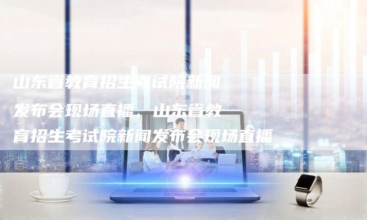 山东省教育招生考试院新闻发布会现场直播、山东省教育招生考试院新闻发布会现场直播