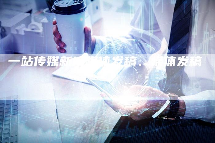 一站传媒新闻媒体发稿、媒体发稿
