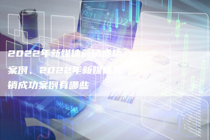 2022年新媒体营销成功案例、2022年新媒体营销成功案例有哪些