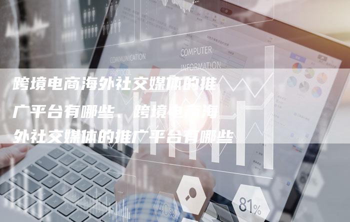 跨境电商海外社交媒体的推广平台有哪些、跨境电商海外社交媒体的推广平台有哪些