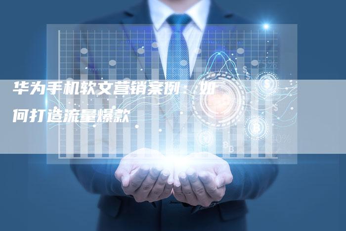 华为手机软文营销案例：如何打造流量爆款