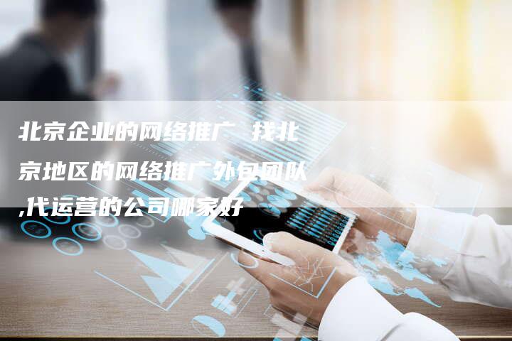北京企业的网络推广 找北京地区的网络推广外包团队,代运营的公司哪家好