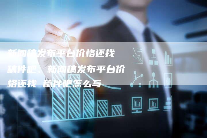 新闻稿发布平台价格还找 稿件吧、新闻稿发布平台价格还找 稿件吧怎么写