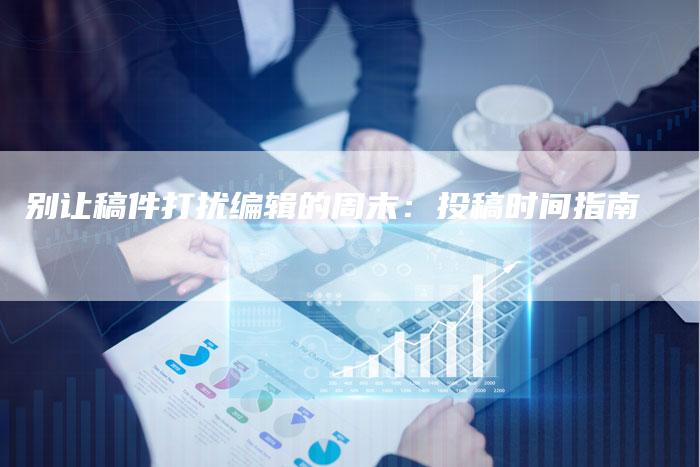 别让稿件打扰编辑的周末：投稿时间指南