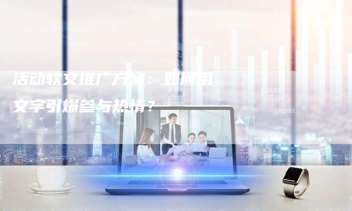 活动软文推广方案：如何用文字引爆参与热情？