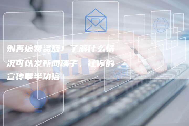别再浪费资源！了解什么情况可以发新闻稿子，让你的宣传事半功倍
