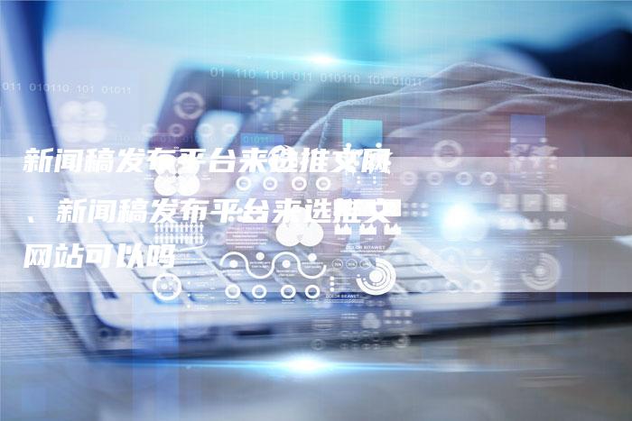 新闻稿发布平台来选推文网、新闻稿发布平台来选推文网站可以吗
