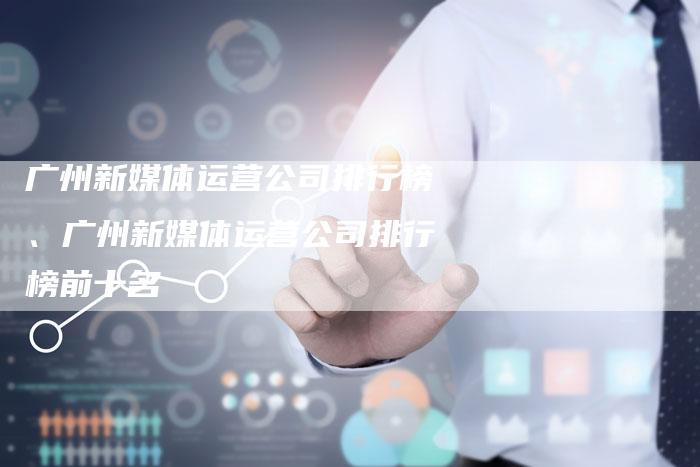 广州新媒体运营公司排行榜、广州新媒体运营公司排行榜前十名