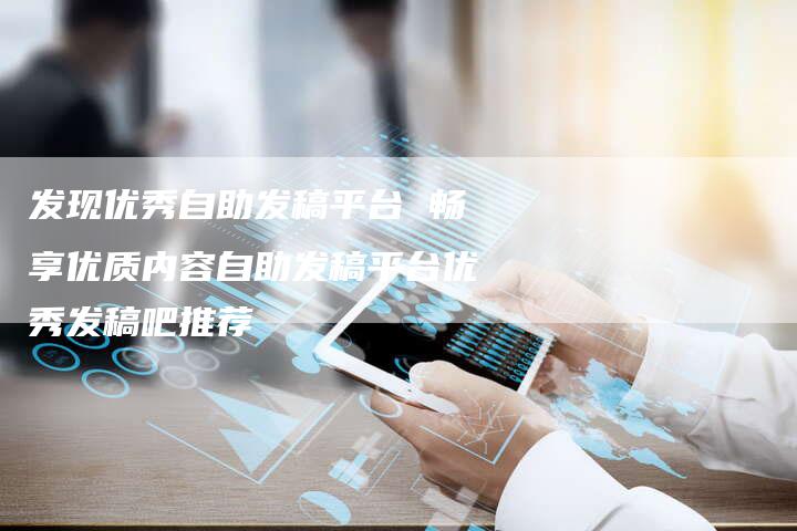 发现优秀自助发稿平台 畅享优质内容自助发稿平台优秀发稿吧推荐